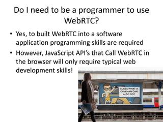 Do I need to be a programmer to use 
WebRTC? 
• Yes, to built WebRTC into a software 
application programming skills are required 
• However, JavaScript API’s that Call WebRTC in 
the browser will only require typical web 
development skills! 
 