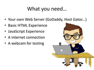 What you need… 
• Your own Web Server (GoDaddy, Host Gator...) 
• Basic HTML Experience 
• JavaScript Experience 
• A internet connection 
• A webcam for testing 
 