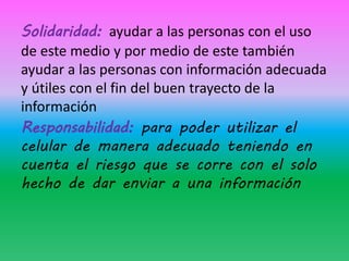 Solidaridad: ayudar a las personas con el uso
de este medio y por medio de este también
ayudar a las personas con información adecuada
y útiles con el fin del buen trayecto de la
información
Responsabilidad: para poder utilizar el
celular de manera adecuado teniendo en
cuenta el riesgo que se corre con el solo
hecho de dar enviar a una información
 