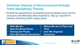 © International Baccalaureate Organization 2015
• Provide the opportunity to incorporate local and global issues into the
curriculum and effectively allow students to “step up” beyond the
confines of learning within subject areas.
Continue: Delivery of the Curriculum through
Trans-disciplinary Themes
Page
11
• Who We Are
• How the World Works
• Sharing the Planet
• How We Express Ourselves
• Where We are in Place and
Time
• How We Organize
Ourselves
 