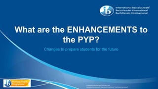 © International Baccalaureate Organization 2015
International Baccalaureate® | Baccalauréat International® | Bachillerato Internacional®
What are the ENHANCEMENTS to
the PYP?
Changes to prepare students for the future
 