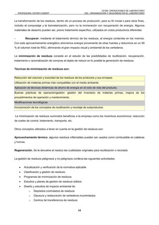 CFGM: OPERACIONES DE LABORATORIO
PROFESORA: ESTER CODERT OSL: ORGANIZACIÓN Y SEGURIDAD EN EL LABORATORIO
14
La transformación de los residuos, dentro de un proceso de producción, para su fin inicial o para otros fines,
incluido el compostaje y la biometanización, pero no la incineración con recuperación de energía. Algunos
materiales de desecho pueden ser, previo tratamiento específico, utilizados en ciclos productivos diferentes.
- Recuperar: mediante el tratamiento térmico de los residuos, al energía contenida en los mismos.
Con este aprovechamiento energético ahorramos energía proveniente de otras fuentes y reducimos en un 90
% el volumen total de RSU, eliminando el gran impacto visual y ambiental de los vertederos.
La minimización de residuos consiste en el estudio de las posibilidades de reutilización, recuperación,
tratamiento o racionalización de compras al objeto de reducir en lo posible la generación de residuos.
Técnicas de minimización de residuos son:
Reducción del volumen y toxicidad de los residuos de los productos y sus envases.
Utilización de materias primas más compatibles con el medio ambiente.
Aplicación de técnicas dinámicas de ahorro de energía en el ciclo de vida del producto.
Buenas prácticas de operación/gestión: gestión del inventario de materias primas, mejora de los
procedimientos de operación y mantenimiento.
Modificaciones tecnológicas
Incorporación de los conceptos de reutilización y reciclaje de subproductos.
La minimización de residuos suministra beneficios a la empresa como los incentivos económicos: reducción
de costes de control, tratamiento, transporte, etc.
Otros conceptos utilizados a tener en cuenta en la gestión de residuos son:
Aprovechamiento térmico: algunos residuos inflamables pueden ser usados como combustible en calderas
y hornos.
Regeneración. Se le devuelve al residuo las cualidades originales para reutilización o reciclado
La gestión de residuos peligrosos y no peligrosos conlleva las siguientes actividades:
 Actualización y verificación de la normativa aplicable
 Clasificación y gestión de residuos.
 Programas de minimización de residuos
 Estudios y planes de gestión de residuos sólidos
 Diseño y estudios de impacto ambiental de:
o Depósitos controlados de residuos
o Clausura y restauración de vertederos incontrolados
o Centros de transferencia de residuos
 