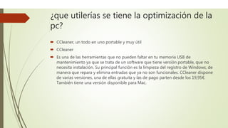 ¿que utilerías se tiene la optimización de la
pc?
 CCleaner, un todo en uno portable y muy útil
 CCleaner
 Es una de las herramientas que no pueden faltar en tu memoria USB de
mantenimiento ya que se trata de un software que tiene versión portable, que no
necesita instalación. Su principal función es la limpieza del registro de Windows, de
manera que repara y elimina entradas que ya no son funcionales. CCleaner dispone
de varias versiones, una de ellas gratuita y las de pago parten desde los 19,95€.
También tiene una versión disponible para Mac.
 