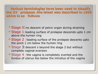 Various termiologies have been used to classifyVarious termiologies have been used to classify
the UV prolpase .the latest was described in 1996the UV prolpase .the latest was described in 1996
which is as followswhich is as follows
Stage 0:no descent of pelvic organ during straining
Stage 1:leading surface of prolapse descends upto 1 cm
above the hymen ring
Stage 2 :leading surface of the prolapse descents upto
the point 1 cm below the hymen ring
Stage 3:descent s beyond the stage 2 but without
complete vaginal eversion
Stage 4 :the vagina is completely everted and the
fundus of uterus lies below the introitus of the vagina
 