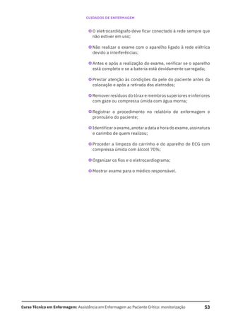 53
Curso Técnico em Enfermagem: Assistência em Enfermagem ao Paciente Crítico: monitorização
CUIDADOS DE ENFERMAGEM
}O eletrocardiógrafo deve ficar conectado à rede sempre que
não estiver em uso;
}Não realizar o exame com o aparelho ligado à rede elétrica
devido a interferências;
}Antes e após a realização do exame, verificar se o aparelho
está completo e se a bateria está devidamente carregada;
}Prestar atenção às condições da pele do paciente antes da
colocação e após a retirada dos eletrodos;
}Remover resíduos do tórax e membros superiores e inferiores
com gaze ou compressa úmida com água morna;
}Registrar o procedimento no relatório de enfermagem e
prontuário do paciente;
}Identificar o exame, anotar a data e hora do exame, assinatura
e carimbo de quem realizou;
}Proceder a limpeza do carrinho e do aparelho de ECG com
compressa úmida com álcool 70%;
}Organizar os fios e o eletrocardiograma;
}Mostrar exame para o médico responsável.
 