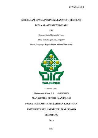 JAWABAN NO 1
6083
SIM DALAM UPAYA PENINGKATAN MUTU SEKOLAH
DI MA AL-AZHAR WIROSARI
UTS
Disusun Guna Memenuhi Tugas
Mata Kuliah: Aplikasi Komputer
Dosen Pengampu: Bapak Indra Abdam Muwakhid
Disusun Oleh:
Muhammad Wisnu D R (1403036083)
MANAJEMEN PENDIDIKAN ISLAM
FAKULTAS ILMU TARBIYAH DAN KEGURUAN
UNIVERSITAS ISLAM NEGERI WALISONGO
SEMARANG
2018
 