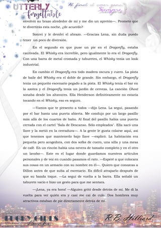 envolvió su brazo alrededor de mí y me dio un apretón—. Prometo que
te divertirás esta noche, ¿de acuerdo?
Sonreí y le devolví el abrazo. —Gracias Lena, sin duda puedo
tener un poco de diversión.
En el segundo en que puse un pie en el Dragonfly, estaba
cautivada. El Whisky era increíble, pero igualmente lo era el Dragonfly.
Con una barra de metal cromada y taburetes, el Whisky tenía un look
industrial.
En cambio el Dragonfly era todo madera oscura y cuero. La pista
de baile del Whisky era el doble de grande. Sin embargo, el Dragonfly
tenía un pequeño escenario pegado a la pista. El Whisky tenía el bar en
la azotea y el Dragonfly tenía un jardín de cerveza. La canción Ghost
sonaba desde los altavoces. Ella Henderson definitivamente no estaría
tocando en el Whisky, eso es seguro.
—Vamos que te presento a todos —dijo Lena. La seguí, pasando
por el bar hasta una puerta abierta. Me condujo por un largo pasillo
más allá de los cuartos de baño. Al final del pasillo había una puerta
cerrada con el cartel "Sala de Descanso. Sólo empleados". Ella sacó una
llave y la metió en la cerradura—. A la gente le gusta colarse aquí, así
que tenemos que mantenerlo bajo llave —explicó. La habitación era
pequeña pero acogedora, con dos sofás de cuero, una silla y una mesa
de café. En un rincón había una nevera de tamaño completo y en el otro
un lavabo—. Este es el lugar donde guardamos nuestros artículos
personales y de vez en cuando pasamos el rato. —Esperé a que colocara
sus cosas en un armario con su nombre en él—. Quiero que conozcas a
Dillon antes de que suba al escenario. Es difícil atraparlo después de
que su banda toque. —La seguí de vuelta a la barra. Ella señaló un
taburete vacío e hizo un gesto para que me sentara.
—¡Lena, ya era hora! —Alguien gritó desde detrás de mí. Me di la
vuelta para ver quién era y casi me caí de culo. Dos hombres muy
atractivos estaban de pie directamente detrás de mí.
 