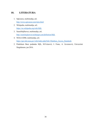 30
10. LITERATURA
1. Sqlcourse, multimedija, url;
http://www.sqlcourse.com/intro.html
2. Wikipedia, multimedija, url;
https://en.wikipedia.org/wiki/SQL
3. SearchSqlServer, multimedija, url;
http://searchsqlserver.techtarget.com/definition/SQL
4. NOAA EDM, multimedija, url;
https://geo-ide.noaa.gov/wiki/index.php?title=Database_Access_Standards
5. Praktikum Baze podataka SQL, M.Veinović, I. Franc, A. Jevremović, Univerzitet
Singidunum, jun 2016.
 