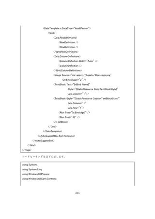 245
<DataTemplate x:DataType="local:Person">
<Grid>
<Grid.RowDefinitions>
<RowDefinition />
<RowDefinition />
</Grid.RowDefinitions>
<Grid.ColumnDefinitions>
<ColumnDefinition Width="Auto" />
<ColumnDefinition />
</Grid.ColumnDefinitions>
<Image Source="ms-appx:///Assets/StoreLogo.png"
Grid.RowSpan="2" />
<TextBlock Text="{x:Bind Name}"
Style="{StaticResource BodyTextBlockStyle}"
Grid.Column="1"/>
<TextBlock Style="{StaticResource CaptionTextBlockStyle}"
Grid.Column="1"
Grid.Row="1">
<Run Text="{x:Bind Age}" />
<Run Text="歳" />
</TextBlock>
</Grid>
</DataTemplate>
</AutoSuggestBox.ItemTemplate>
</AutoSuggestBox>
</Grid>
</Page>
コードビハインドを以下に示します。
using System;
using System.Linq;
using Windows.UI.Popups;
using Windows.UI.Xaml.Controls;
 