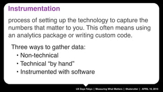 UX Days Tokyo | Measuring What Matters | @katerutter | APRIL 19, 2015
Three ways to gather data:
• Non-technical
• Technical “by hand”
• Instrumented with software
Instrumentation
process of setting up the technology to capture the
numbers that matter to you. This often means using
an analytics package or writing custom code.
 