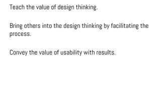 Teach the value of design thinking.
Bring others into the design thinking by facilitating the
process.
Convey the value of usability with results.
 