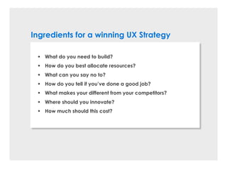 Ingredients for a winning UX Strategy
§ What do you need to build?
§ How do you best allocate resources?
§ What can you say no to?
§ How do you tell if you’ve done a good job?
§ What makes your different from your competitors?
§ Where should you innovate?
§ How much should this cost?
 