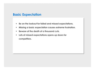 Basic Expectation
§ Be on the lookout for failed and missed expectations.
§ Missing a basic expectation causes extreme frustration.
§ Beware of the death of a thousand cuts.
§ Lots of missed expectations opens up doors for
competitors.
 