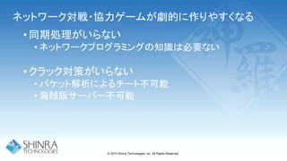 ネットワーク対戦・協力ゲームが劇的に作りやすくなる
•同期処理がいらない
• ネットワークプログラミングの知識は必要ない
•クラック対策がいらない
• パケット解析によるチート不可能
• 海賊版サーバー不可能
© 2015 Shinra Technologies, Inc. All Rights Reserved.
 