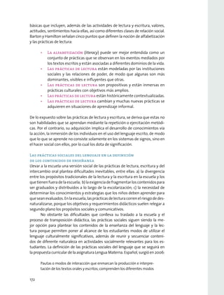 básicas que incluyen, además de las actividades de lectura y escritura, valores,
actitudes, sentimientos hacia ellas, así como diferentes clases de relación social.
Barton y Hamilton señalan cinco puntos que definen la noción de alfabetización
y las prácticas de lectura:
•	 La alfabetización (literacy) puede ser mejor entendida como un
conjunto de prácticas que se observan en los eventos mediados por
los textos escritos y están asociadas a diferentes dominios de la vida.
•	 Las prácticas de lectura están modeladas por las instituciones
sociales y las relaciones de poder, de modo que algunas son más
dominantes, visibles e influyentes que otras.
•	 Las prácticas de lectura son propositivas y están inmersas en
prácticas culturales con objetivos más amplios.
•	 Las prácticas de lectura están históricamente contextualizadas.
•	 Las prácticas de lectura cambian y muchas nuevas prácticas se
adquieren en situaciones de aprendizaje informal.
De lo expuesto sobre las prácticas de lectura y escritura, se deriva que estas no
son habilidades que se aprendan mediante la repetición o ejercitación metódi-
cas. Por el contrario, su adquisición implica el desarrollo de conocimientos vía
la acción, la inmersión de los individuos en el uso del lenguaje escrito, de modo
que lo que se aprende no consiste solamente en los sistemas de signos, sino en
el hacer social con ellos, por lo cual los dota de significación.
Las prácticas sociales del lenguaje en la definición
de los contenidos de enseñanza
Llevar a la escuela una versión social de las prácticas de lectura, escritura y del
intercambio oral plantea dificultades inevitables, entre ellas: a) la divergencia
entre los propósitos tradicionales de la lectura y la escritura en la escuela y los
quetienenfueradelaescuela; b)laexigenciadefragmentarloscontenidospara
ser graduados y distribuidos a lo largo de la escolarización; c) la necesidad de
determinar los conocimientos y estrategias que los niños deben aprender para
queseanevaluados.Enlaescuela,lasprácticasdelecturacorrenelriesgodedes-
naturalizarse, porque los objetivos y requerimientos didácticos suelen relegar a
segundo plano los propósitos sociales y comunicativos.
No obstante las dificultades que conlleva su traslado a la escuela y el
proceso de transposición didáctica, las prácticas sociales siguen siendo la me-
jor opción para plantear los contenidos de la enseñanza del lenguaje y la lec-
tura porque permiten poner al alcance de los estudiantes modos de utilizar el
lenguaje culturalmente significativos, además de reunir y secuenciar conteni-
dos de diferente naturaleza en actividades socialmente relevantes para los es-
tudiantes. La definición de las prácticas sociales del lenguaje que se seguirá en
la propuesta curricular de la asignatura Lengua Materna. Español, surgió en 2006:
Pautas o modos de interacción que enmarcan la producción e interpre-
tación de los textos orales y escritos; comprenden los diferentes modos
172
 