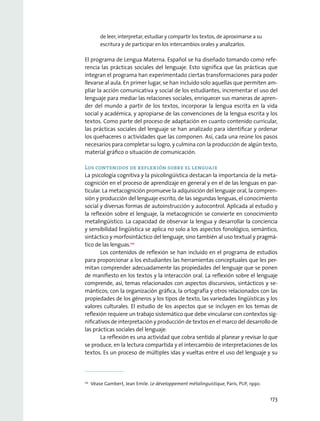 de leer, interpretar, estudiar y compartir los textos, de aproximarse a su
escritura y de participar en los intercambios orales y analizarlos.
El programa de Lengua Materna. Español se ha diseñado tomando como refe-
rencia las prácticas sociales del lenguaje. Esto significa que las prácticas que
integran el programa han experimentado ciertas transformaciones para poder
llevarse al aula. En primer lugar, se han incluido solo aquellas que permiten am-
pliar la acción comunicativa y social de los estudiantes, incrementar el uso del
lenguaje para mediar las relaciones sociales, enriquecer sus maneras de apren-
der del mundo a partir de los textos, incorporar la lengua escrita en la vida
social y académica, y apropiarse de las convenciones de la lengua escrita y los
textos. Como parte del proceso de adaptación en cuanto contenido curricular,
las prácticas sociales del lenguaje se han analizado para identificar y ordenar
los quehaceres o actividades que las componen. Así, cada una reúne los pasos
necesarios para completar su logro, y culmina con la producción de algún texto,
material gráfico o situación de comunicación.
Los contenidos de reflexión sobre el lenguaje
La psicología cognitiva y la psicolingüística destacan la importancia de la meta-
cognición en el proceso de aprendizaje en general y en el de las lenguas en par-
ticular. La metacognición promueve la adquisición del lenguaje oral, la compren-
sión y producción del lenguaje escrito, de las segundas lenguas, el conocimiento
social y diversas formas de autoinstrucción y autocontrol. Aplicada al estudio y
la reflexión sobre el lenguaje, la metacognición se convierte en conocimiento
metalingüístico. La capacidad de observar la lengua y desarrollar la conciencia
y sensibilidad lingüística se aplica no solo a los aspectos fonológico, semántico,
sintáctico y morfosintáctico del lenguaje, sino también al uso textual y pragmá-
tico de las lenguas.112
Los contenidos de reflexión se han incluido en el programa de estudios
para proporcionar a los estudiantes las herramientas conceptuales que les per-
mitan comprender adecuadamente las propiedades del lenguaje que se ponen
de manifiesto en los textos y la interacción oral. La reflexión sobre el lenguaje
comprende, así, temas relacionados con aspectos discursivos, sintácticos y se-
mánticos; con la organización gráfica, la ortografía y otros relacionados con las
propiedades de los géneros y los tipos de texto, las variedades lingüísticas y los
valores culturales. El estudio de los aspectos que se incluyen en los temas de
reflexión requiere un trabajo sistemático que debe vincularse con contextos sig-
nificativos de interpretación y producción de textos en el marco del desarrollo de
las prácticas sociales del lenguaje.
La reflexión es una actividad que cobra sentido al planear y revisar lo que
se produce, en la lectura compartida y el intercambio de interpretaciones de los
textos. Es un proceso de múltiples idas y vueltas entre el uso del lenguaje y su
112
  Véase Gambert, Jean Emile. Le développement métalinguistique, París, PUF, 1990.
173
 