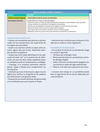Orientaciones didácticas
– Indique a los estudiantes que observen y decidan
cuáles son las características más importantes de
los lugares que describirán.
– Ayude a sus alumnos cuando no sepan cómo ex-
presar alguna idea por escrito. Muéstreles ejem-
plos de otros compañeros.
– Propicie que entre todos identifiquen el uso ade-
cuado del verbo “ser” en la construcción de defini-
ciones, así como de otros verbos copulativos (pare-
cer, semejar) al construir comparaciones o analogías.
– Proponga, si lo considera pertinente, elaborar
planos, mapas o dibujos para complementar sus
descripciones.
– Solicíteles que usen el diccionario o algún recurso
digital para verificar la ortografía de las palabras
que desconozcan o les generen dudas.
–Despuésdeunarevisióndeltexto,déoportunidad
a los estudiantes para que lo pasen en limpio.
– Aproveche este contenido para enriquecer el tra-
bajo que se realiza en otras asignaturas.
Sugerencias de evaluación
– Para evaluar los textos de sus estudiantes, tenga
en cuenta lo siguiente:
•	 Verifique que contengan título.
•	 Revise que describan las características centra-
les del lugar elegido.
•	 Valore si hicieron una descripción apegada a las
características reales del lugar seleccionado.
•	 Observe si las ideas que expresaron son claras.
– Conserve este trabajo en un portafolios donde
lleve el seguimiento de los textos elaborados por
cada estudiante.
LENGUA MATERNA. ESPAÑOL. PRIMARIA. 3º
ÁMBITO Estudio
Práctica social del lenguaje •	Intercambio escrito de nuevos conocimientos
Aprendizajes esperados Escribe textos en los que se describe lugares.
•	Selecciona cuál es el mejor portador textual para compartir su texto (folleto, cartel, periódico
escolar, etcétera), de acuerdo con el propósito comunicativo.
•	Identifica las propiedades relevantes de los objetos o fenómenos que describirá.
•	Separa de manera convencional la mayoría de las palabras.
•	Usa mayúsculas al inicio de las oraciones y de los nombres propios.
•	Reflexiona sobre el uso de la coma para enumerar características o elementos.
197
 