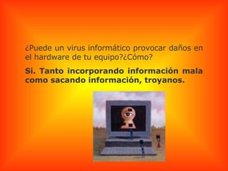 ¿Puede un virus informático provocar daños en el hardware de tu equipo?¿Cómo? Si. Tanto incorporando información mala como sacando información, troyanos. 