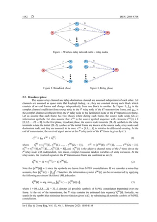  ISSN: 2088-8708
Int J Elec & Comp Eng, Vol. 13, No. 1, February 2023: 1180-1188
1182
Figure 1. Wireless relay network with L relay nodes
Figure 2. Broadcast phase Figure 3. Relay phase
2.2. Broadcast phase
The source-relay channel and relay-destination channel are assumed independent of each other. All
channels are assumed as quasi static flat Rayleigh fading, i.e., they are constant during each block which
consists of several frames and change independently from one block to another. In Figure 1, 𝑓𝑖,𝑘 is the
complex channel coefficient from source node to the lth
relay node of the kth
transmission frame, and 𝑔𝑖,𝑘 is
the complex channel coefficient from the lth
relay node to the destination node of the kth
transmission frame.
Let us assume that each frame has two phases where during each frame, the source node sends (2L-2)
information symbols. Let also assume that s(𝑘)
is the source symbol sequence with elements s(𝑘)(𝑖), 𝑖 ∈
{0,1,2, . . . ,2𝐿 − 3}. In the first phase, broadcast phase, the source node transmits (2L-2) symbols to the relay
terminals where the initial (2L-2) symbols of the initial frame are known at the source node, relay nodes and
destination node, and they are assumed to be ones, s(0)
= [1, 1, . . , 1], to initialize the differential encoding. At the
end of transmission, the received signal vector at the lth
relay node of the kth
frame is given by (1):
r𝑙
(𝑘)
= 𝑓𝑙,𝑘 s(𝑘)
+ n𝑙
(𝑘)
, (1)
where r𝑙
(𝑘)
= [𝑟𝑙
(𝑘)
(0), 𝑟𝑙
(𝑘)
(1), … … , 𝑟𝑙
(𝑘)
(2L − 3)], s(𝑘)
= [𝑠(𝑘)
(0), 𝑠(𝑘)
(1), . . . … , 𝑠(𝑘)(2L − 3)],
n𝑙
(𝑘)
= 𝑛𝑙
(𝑘)
(0), 𝑛𝑙
(𝑘)
(1), . . , 𝑛𝑙
(𝑘)
(2L − 3)], and 𝑛𝑙
(𝑘)
(𝑖) is the additive channel noise of the ith
time slot at the
lth
relay node with independent, zero mean, complex Gaussian random variables of unity variances. At the
relay nodes, the received signals in the kth
transmission frame are combined as in (2).
𝑝𝑙
(𝑘)
(𝑖 − 1) = 𝑟𝑙
(𝑘)
(𝑖 − 1) 𝑟𝑙
(𝑘)
(𝑖), (2)
Note that |𝑠(𝑘)
(𝑖)| = 1 since the symbols are drawn from MPSK constellations. If we consider a noise-free
scenario, then |𝑝𝑙
(𝑘)
(𝑖)| = |𝑓𝑙,𝑘|
2
. Therefore, the information symbol 𝑠(𝑘)
(𝑖) can be reconstructed by applying
the following maximum likelihood (ML) decoder:
𝑠̂𝑙
(𝑘)
(𝑖) = arg min𝑠∈𝑆𝑖
‖𝑝𝑙
(𝑘)
(𝑖) − |𝑝𝑙
(𝑘)
(𝑖)| 𝑠‖, (3)
where 𝑖 = {0,1,2,3, . . .2𝐿 − 3}, 𝑆𝑖 denotes all possible symbols of MPSK constellation transmitted over one
frame. At the end of the transmission, the lth
relay contains the estimated data sequence 𝑠
̂𝑙
(𝑘)
(𝑖). Basically, we
search for the symbol that minimizes the cost-function given in (3) by substituting all possible symbols of MPSK
constellation.
 
