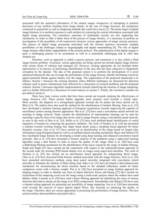 Int J Elec & Comp Eng ISSN: 2088-8708 
Novel framework for optimized digital forensic for mitigating complex image attacks (Shashidhar T M)
5199
associated with the statistical information of the natural images irrespective of attempting to perform
disclosure of any artifacts resulting from image attacks. In the case of image forensics, the mechanism
connected to acquisition as well as tampering methods that could leave traces [7]. The prime target of digital
image forensics is to perform exposure to such artifacts by extracting the current information associated with
digital image processing. The cumulative outcomes of multimedia security are also supporting this
mechanism. In order to offer a better form of the process of image forensic, it is necessary to perform an
investigation of the possibility of all connectivity between various approaches of image security practices.
The process of digital image processing associated with the forensic practices encounters multiple
possibilities of the challenges related to steganography and digital watermarking [8]. The role of digital
image forensic offers better supportability of the security policies. The authentication of the digital images is
quite a challenging practice to be ascertained as well as is potentially challenging task to offer data
integrity too.
Therefore, such an approach is called a passive process, and sometimes it is also called a blind
image forensic problem. At present, various approaches are being carried out towards digital image forensic
with various forms of schemes and strategies [9]. However, existing approaches do not facilitate better
optimization in its process of performing identification of the area that has been subjected to illegitimate
corruption by the attacker. The idea of the proposed system is to perform the development of a novel
optimized framework that can leverage the performance of the image forensic, thereby facilitating resistivity
against potential threats against attacks over the image. The organization of the proposed manuscript is as
follows: Section 1 discusses the existing literature where different techniques are discussed for detection
schemes used in power transmission lines followed by a discussion of research problems and the proposed
solution. Section 2 discusses algorithm implementation towards identifying the location of image tampering,
and it is further followed by a discussion of result analysis in section 3. Finally, the conclusive remarks are
provided in section 4.
There have been various works that have been carried out towards studying the effectiveness of
image forensics [10]. These section further upgrades more research work towards a similar topic.
Most recently, the adoption of a slicing-based approach towards the bit planes has been carried out by
Rhee [11]. The authors have also used the method for the identification of median filtering. Xiao et al. [12]
have developed a machine learning approach of histogram equalization towards improving the captures of
surveillance system aiming forensic application. Ma et al. [13] have used a convolution neural network for
assisting in image retrieval. Study towards the identification of representation learning can be used for
searching a specific form of an image that can be used in image forensic using a convolution neural network,
as seen in the work of Han et al. [14]. Reillo et al. [15] have used attribute-based identification of varied
signatures of humans by extracting the geometric attributes. The work of Neubert et al. [16] has presented
a solution towards resisting forging face shape based attack using a morphing based approach for better
biometric security. Guo et al. [17] have carried out an identification of the image based on forged color
information using histogram-based as well as an attribute-based encoding mechanism. Bayar and Stamm [18]
have facilitated image forensic by developing a model using deep learning and enhanced convolution neural
networks. Hao et al. [19] have presented a forensic analysis of the palmprint using a supervised learning
algorithm using a dual feature in order to assess the quality of the image. Shan et al. [20] have used
a deblocking filtering mechanism for the identification of the traces caused by the usage of median filtering.
Singh and Singh [21] have carried out the experiment with respect to the statistically-based approach of
the second order for resisting JPEG-based attacks over an image using supervised classifiers. The work of
Zeinstra et al. [22] has carried out an anti-forensic based approach for safeguarding facial image.
Chen et al. [23] have discussed blind forensic method associated with the image forensics. Kim et al. [24]
have presented anti-forensic methods using deep neural networks integrated with convolution neural
networks to eliminate the artifacts of filters being used. Dam et al. [25] have developed a three-dimensional
mechanism for reconstructing the facial structure based on the standard reflectance model for better
comparison scores with a forensic sample. Pun et al. [26] have presented an image hashing approach for
aligning images in order to identify any form of object detection. Korus and Huang [27] have carried out
localization of the tampering event over the image using a multi-scale analysis where the authors have used
Markov fields. Conotter et al. [28] have used a linear filtering approach for identifying the series of various
functions that lead to attacks on the image over JPEG compression. Sarreshtedari and Akhaee [29] have used
a channel coding approach for protecting any possibility of image tampering. Fan et al. [30] have presented
work towards the removal of traces against digital filters, also focusing on enhancing the quality of
the image. Therefore, there are various approaches to promoting the performance of image forensic. The next
section outlines about problems associated with it.
 