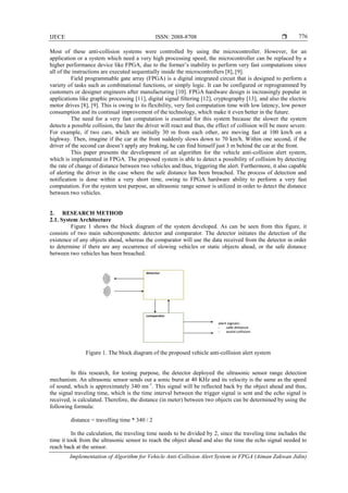 IJECE ISSN: 2088-8708 
Implementation of Algorithm for Vehicle Anti-Collision Alert System in FPGA (Aiman Zakwan Jidin)
776
Most of these anti-collision systems were controlled by using the microcontroller. However, for an
application or a system which need a very high processing speed, the microcontroller can be replaced by a
higher performance device like FPGA, due to the former’s inability to perform very fast computations since
all of the instructions are executed sequentially inside the microcontrollers [8], [9].
Field programmable gate array (FPGA) is a digital integrated circuit that is designed to perform a
variety of tasks such as combinational functions, or simply logic. It can be configured or reprogrammed by
customers or designer engineers after manufacturing [10]. FPGA hardware design is increasingly popular in
applications like graphic processing [11], digital signal filtering [12], cryptography [13], and also the electric
motor drives [8], [9]. This is owing to its flexibility, very fast computation time with low latency, low power
consumption and its continual improvement of the technology, which make it even better in the future.
The need for a very fast computation is essential for this system because the slower the system
detects a possible collision, the later the driver will react and thus, the effect of collision will be more severe.
For example, if two cars, which are initially 30 m from each other, are moving fast at 100 km/h on a
highway. Then, imagine if the car at the front suddenly slows down to 70 km/h. Within one second, if the
driver of the second car doesn’t apply any braking, he can find himself just 3 m behind the car at the front.
This paper presents the development of an algorithm for the vehicle anti-collision alert system,
which is implemented in FPGA. The proposed system is able to detect a possibility of collision by detecting
the rate of change of distance between two vehicles and thus, triggering the alert. Furthermore, it also capable
of alerting the driver in the case where the safe distance has been breached. The process of detection and
notification is done within a very short time, owing to FPGA hardware ability to perform a very fast
computation. For the system test purpose, an ultrasonic range sensor is utilized in order to detect the distance
between two vehicles.
2. RESEARCH METHOD
2.1. System Architecture
Figure 1 shows the block diagram of the system developed. As can be seen from this figure, it
consists of two main subcomponents: detector and comparator. The detector initiates the detection of the
existence of any objects ahead, whereas the comparator will use the data received from the detector in order
to determine if there are any occurrence of slowing vehicles or static objects ahead, or the safe distance
between two vehicles has been breached.
Figure 1. The block diagram of the proposed vehicle anti-collision alert system
In this research, for testing purpose, the detector deployed the ultrasonic sensor range detection
mechanism. An ultrasonic sensor sends out a sonic burst at 40 KHz and its velocity is the same as the speed
of sound, which is approximately 340 ms-1
. This signal will be reflected back by the object ahead and thus,
the signal traveling time, which is the time interval between the trigger signal is sent and the echo signal is
received, is calculated. Therefore, the distance (in meter) between two objects can be determined by using the
following formula:
distance = travelling time * 340 / 2
In the calculation, the traveling time needs to be divided by 2, since the traveling time includes the
time it took from the ultrasonic sensor to reach the object ahead and also the time the echo signal needed to
reach back at the sensor.
 