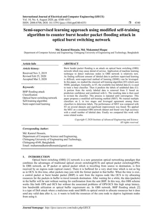 International Journal of Electrical and Computer Engineering (IJECE)
Vol. 10, No. 4, August 2020, pp. 4340~4351
ISSN: 2088-8708, DOI: 10.11591/ijece.v10i4.pp4340-4351  4340
Journal homepage: http://ijece.iaescore.com/index.php/IJECE
Semi-supervised learning approach using modified self-training
algorithm to counter burst header packet flooding attack in
optical burst switching network
Md. Kamrul Hossain, Md. Mokammel Haque
Department of Computer Science and Engineering, Chittagong University of Engineering and Technology, Bangladesh
Article Info ABSTRACT
Article history:
Received Nov 3, 2019
Revised Feb 25, 2020
Accepted Mar 3, 2020
Burst header packet flooding is an attack on optical burst switching (OBS)
network which may cause denial of service. Application of machine learning
technique to detect malicious nodes in OBS network is relatively new.
As finding sufficient amount of labeled data to perform supervised learning
is difficult, semi-supervised method of learning (SSML) can be leveraged.
In this paper, we studied the classical self-training algorithm (ST) which uses
SSML paradigm. Generally, in ST, the available true-labeled data (L) is used
to train a base classifier. Then it predicts the labels of unlabeled data (U).
A portion from the newly labeled data is removed from U based on
prediction confidence and combined with L. The resulting data is then used
to re-train the classifier. This process is repeated until convergence. This
paper proposes a modified self-training method (MST). We trained multiple
classifiers on L in two stages and leveraged agreement among those
classifiers to determine labels. The performance of MST was compared with
ST on several datasets and significant improvement was found. We applied
the MST on a simulated OBS network dataset and found very high accuracy
with a small number of labeled data. Finally we compared this work with
some related works.
Keywords:
BHP flooding attack
Classification
Optical burst switching network
Self-training algorithm
Semi-supervised learning
Copyright © 2020 Institute of Advanced Engineering and Science.
All rights reserved.
Corresponding Author:
Md. Kamrul Hossain,
Department of Computer Science and Engineering,
Chittagong University of Engineering and Technology,
Chittagong-4349, Bangladesh.
Email: muhammadkamrulhossain@gmail.com
1. INTRODUCTION
Optical burst switching (OBS) [1] network is a new generation optical networking paradigm that
combines the advantages of traditional optical circuit switching(OCS) and optical packet switching(OPS).
In OBS network, an IP packet or optical packet which is travelling from source to destination, is first
received by an ingress node (optical router). There it is buffered for a very short time which is not as big
as in OCS. In this time, other packets may join with the former packet in that buffer. When the time is over,
a control packet or burst header packet (BHP) is sent from the ingress node like OCS to try allocating
resources for the packets in buffer to travel towards destination. After waiting for a while, the data (packets)
in the buffer will be sent without waiting for confirmation from the sent BHP. In this way, this OBS scheme
works like both OPS and OCS but without the associated problems of OPS/OCS like high setup latency,
low bandwidth utilization or optical buffer requirement etc. In OBS network, BHP flooding attack [2]
is a type of DoS attack where a malicious node send BHPs to optical switch to allocate resources but it does
send any valid data after it, i.e. it wants to hold the resources of the core node to deprive legitimate nodes
from using it.
 