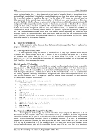  ISSN: 2088-8708
Int J Elec & Comp Eng, Vol. 10, No. 4, August 2020 : 4340 - 4351
4342
on the available labeled data (L). Then they predicted the labels of unlabeled data (U). We call these newly
assigned labels 'pseudo-labels'. Out of all the pseudo-labeled data, we chose those whose labels were agreed
by a specified number of classifiers. Let say P is the subset of U which was selected based on
label-agreement. In the second stage, some classifiers of different types were trained on L. Then they
predicted the labels of P. Now, based on agreement of both prediction probability (above a certain threshold)
and predicted labels (agreed by specified number of classifiers), a subset (S) of data from P was selected
along with their labels. S was then added to L. This produced the final labeled dataset (F). F can be used
to train any classifier and predict labels for data with unknown labels. The performance of MST was
compared with ST on six commonly referred datasets and we found significant improvement. We applied
MST on a simulated OBS network dataset from UCI machine learning repository and found very high
accuracy. Finally, we compared this work with some related work and found that our method outperformed
them. Algorithm 2 presents the proposed method. Besides, we defined some rules for blocking OBS nodes,
detected as harmful by the proposed algorithm.
2. RESEARCH METHOD
In this section we briefly discussed about the basic self-training algorithm. Then we explained our
proposed methodology in detail.
2.1. Semi-supervised learning setup
In semi-supervised setting, the amount of unlabeled data is very large compared to the amount
of labeled data. Data is divided into L and U where L is the set of labeled data points and U is the set
of unlabeled data points. That is, L=(x1,x2...,xn) for which labels YL=(y1,y2,y3,..yl) are provided,
and U=(xn+1,xn+2...,xn+u) for which label YU is unknown. We assume that YL can have two or more labels and
both U and L are from same data distribution.
2.2. Self-training (ST) algorithm
Classical self-training(ST) method [15] uses a single base learning algorithm to train on available
labeled dataset L. After the algorithm is trained, it predicts the unknown labels of U. Then from the newly
labeled data, a portion P is selected based on prediction confidence (probability estimate here) and mixed
with the original labeled data L to form a new dataset F. P is removed from U. Then F is used to re-train
the learning algorithm. The newly trained model then predicts label for the remaining unlabeled data in U.
This process is repeated until U is empty or a specified iteration count is reached. The basic structure
of classical ST is presented in algorithm 1.
Algorithm 1 Classical Self-training algorithm
//initialization
1. N: Iteration counter; C: Base classifier; L: Labeled data; U: Unlabeled
data; maxCount: number of iterations allowed; H: Confidence Threshold;
2. N = 1;
//confidence based learning
3. do
4. Train C on L
5. for each di in U do
6. Assign pseudo-label to di based on prediction confidence
7. end for
8. Select a set P of the high-confidence predictions from U based on threshold
H
9. Update N = N+1; U = U - P; L = L U P;
10. while (U! = empty) and (n < maxCount )
11. end do-while
12. Output: Fully labeled dataset
2.3. Proposed modified self-training (MST) algorithm
In our proposed methodology, we take ‘N’ classifiers instead of just one. The value of N can
be chosen at will, the larger the better. The N classifiers are trained by L and hence, N models are generated.
The unlabeled data U will be given to each of the N models to be predicted and pseudo-labeled based on each
model's default classification confidence (here it is probability estimate). As a result, N pseudolabeled
datasets will be generated. Then the first stage of selection will start. Let say, U=(xn+1,xn+2...,xn+u) and each xi
in U has got N pseudo-labels. If all the pseudo-labels of xi are same then we say that N models agreed
on that label and this data point will be retained for the next stage. If in any case, there is no unanimous
 