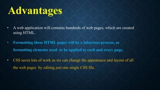 • A web application will contains hundreds of web pages, which are created
using HTML.
• Formatting these HTML pages will be a laborious process, as
formatting elements need to be applied to each and every page.
• CSS saves lots of work as we can change the appearance and layout of all
the web pages by editing just one single CSS file.
Advantages
 
