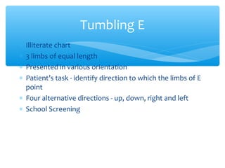 ∗ Illiterate chart
∗ 3 limbs of equal length
∗ Presented in various orientation
∗ Patient’s task - identify direction to which the limbs of E
point
∗ Four alternative directions - up, down, right and left
∗ School Screening
Tumbling E
 