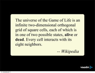 The universe of the Game of Life is an
                     infinite two-dimensional orthogonal
                     grid of square cells, each of which is
                     in one of two possible states, alive or
                     dead. Every cell interacts with its
                     eight neighbors.
                                              -- Wikipedia



14. marraskuuta 11
 