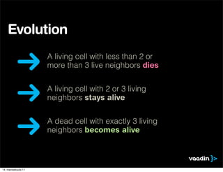 Evolution
                     A living cell with less than 2 or
                     more than 3 live neighbors dies


                     A living cell with 2 or 3 living
                     neighbors stays alive


                     A dead cell with exactly 3 living
                     neighbors becomes alive



14. marraskuuta 11
 