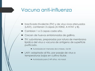 Vacuna anti-influenza
 Inactivada trivalente (TIV) y de virus vivos atenuados
(LAIV), contienen 3 cepas (A H3N2, A H1N1 y B).
 Cambian 1 o 2 cepas cada año.
 Crecen de huevos embrionados de gallina.
 TIV: subviriones, preparadas por rotura de membrana
lipidica del virus o vacuna de antigeno de superficie
purificado.
 Autorizada en menores de 6 meses, via IM
 LAIV: adaptada al frío, por pasaje de virus a
temperaturas bajas en cultivo tisular.
 Autorizada para 2-49 años, via nasal.
 