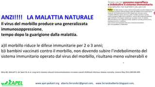 www.apel-pediatri.org alberto.ferrando1@gmail.com, www.ferrandoalberto.blogspot.com,www.apel-pediatri.org alberto.ferrando1@gmail.com, www.ferrandoalberto.blogspot.com,
ANZI!!!! LA MALATTIA NATURALE
Il virus del morbillo produce una generalizzata
immunosoppressione,
tempo dopo la guarigione dalla malattia.
a)Il morbillo riduce le difese immunitarie per 2 o 3 anni;
b)i bambini vaccinati contro il morbillo, non dovendo subire l’indebolimento del
sistema immunitario operato dal virus del morbillo, risultano meno vulnerabili e
.
Mina MJ, Metcalf CJ, de Swart RL et al. Long-term measles-induced immunomodulation increases overall childhood infectious disease mortality. Science May 2015;348:694-699.
 
