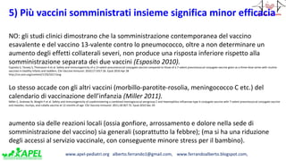 www.apel-pediatri.org alberto.ferrando1@gmail.com, www.ferrandoalberto.blogspot.com,
5) Più vaccini somministrati insieme significa minor efficacia
NO: gli studi clinici dimostrano che la somministrazione contemporanea del vaccino
esavalente e del vaccino 13-valente contro lo pneumococco, oltre a non determinare un
aumento degli effetti collaterali severi, non produce una risposta inferiore rispetto alla
somministrazione separata dei due vaccini (Esposito 2010).
Esposito S, Tansey S, Thompson A et al. Safety and immunogenicity of a 13-valent pneumococcal conjugate vaccine compared to those of a 7-valent pneumococcal conjugate vaccine given as a three-dose series with routine
vaccines in healthy infants and toddlers. Clin Vaccine Immunol. 2010;17:1017-26. Epub 2010 Apr 28
http://cvi.asm.org/content/17/6/1017.long
Lo stesso accade con gli altri vaccini (morbillo-parotite-rosolia, meningococco C etc.) del
calendario di vaccinazione dell’infanzia (Miller 2011).
Miller E, Andrews N, Waight P et al. Safety and immunogenicity of coadministering a combined meningococcal serogroup C and Haemophilus influenzae type b conjugate vaccine with 7-valent pneumococcal conjugate vaccine
and measles, mumps, and rubella vaccine at 12 months of age. Clin Vaccine Immunol. 2011;18:367-72. Epub 2010 Dec 29.
aumento sia delle reazioni locali (ossia gonfiore, arrossamento e dolore nella sede di
somministrazione del vaccino) sia generali (soprattutto la febbre); (ma si ha una riduzione
degli accessi al servizio vaccinale, con conseguente minore stress per il bambino).
 