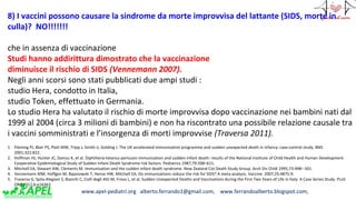 www.apel-pediatri.org alberto.ferrando1@gmail.com, www.ferrandoalberto.blogspot.com,
8) I vaccini possono causare la sindrome da morte improvvisa del lattante (SIDS, morte in
culla)? NO!!!!!!!
che in assenza di vaccinazione
Studi hanno addirittura dimostrato che la vaccinazione
diminuisce il rischio di SIDS (Vennemann 2007).
Negli anni scorsi sono stati pubblicati due ampi studi :
studio Hera, condotto in Italia,
studio Token, effettuato in Germania.
Lo studio Hera ha valutato il rischio di morte improvvisa dopo vaccinazione nei bambini nati dal
1999 al 2004 (circa 3 milioni di bambini) e non ha riscontrato una possibile relazione causale tra
i vaccini somministrati e l’insorgenza di morti improvvise (Traversa 2011).
1. Fleming PJ, Blair PS, Platt MW, Tripp J, Smith IJ, Golding J. The UK accelerated immunisation programme and sudden unexpected death in infancy: case-control study. BMJ
2001;322:822.
2. Hoffman HJ, Hunter JC, Damus K, et al. Diphtheria-tetanus-pertussis immunization and sudden infant death: results of the National Institute of Child Health and Human Development
Cooperative Epidemiological Study of Sudden Infant Death Syndrome risk factors. Pediatrics 1987;79:598–611.
3. Mitchell EA, Stewart AW, Clements M. Immunisation and the sudden infant death syndrome. New Zealand Cot Death Study Group. Arch Dis Child 1995;73:498– 501.
4. Vennemann MM, Hoffgen M, Bajanowski T, Hense HW, Mitchell EA. Do immunisations reduce the risk for SIDS? A meta-analysis. Vaccine. 2007;25:4875-9.
5. Traversa G, Spila-Alegiani S, Bianchi C, Ciofi degli Atti M, Frova L, et al. Sudden Unexpected Deaths and Vaccinations during the First Two Years of Life in Italy: A Case Series Study. PLoS
ONE 2011;6:e16363
 