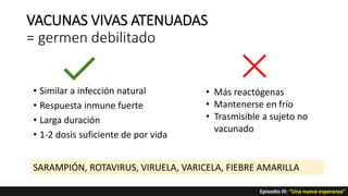 VACUNAS VIVAS ATENUADAS
= germen debilitado
• Similar a infección natural
• Respuesta inmune fuerte
• Larga duración
• 1-2 dosis suficiente de por vida
• Más reactógenas
• Mantenerse en frío
• Trasmisible a sujeto no
vacunado
SARAMPIÓN, ROTAVIRUS, VIRUELA, VARICELA, FIEBRE AMARILLA
Episodio III: “Una nueva esperanza”
 