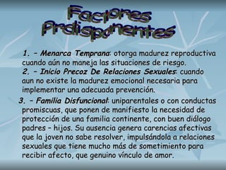 1. – Menarca Temprana : otorga madurez reproductiva cuando aún no maneja las situaciones de riesgo.  2. – Inicio Precoz De Relaciones Sexuales : cuando aun no existe la madurez emocional necesaria para implementar una adecuada prevención. 3. – Familia Disfuncional : uniparentales o con conductas promiscuas, que ponen de manifiesto la necesidad de protección de una familia continente, con buen diálogo padres – hijos. Su ausencia genera carencias afectivas que la joven no sabe resolver, impulsándola a relaciones sexuales que tiene mucho más de sometimiento para recibir afecto, que genuino vínculo de amor.  Factores Prdisponentes 