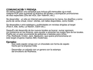 COMUNICACIÓN Y PRENSA   Se estima realizar una campaña que incluya gift mensuales via e-mail;  material POP para aumentar el atractivo de locales y acompañar promociones  de días especiales (Día del niño, San Valentín, etc.). Se desarrollará  un sitio en Internet para promocionar la marca, los diseños y como punto de venta virtual, incluirá  ofertas, con talles disponibles, como Outlet.  Se desarrollarán mini-catalogos y publicidades en revistas dirigidas al target  (Para ti, Elle, Sofía, La Nacion, Clarin etc.). Después del desarrollo de los nuevos locales se buscará sumar sponsors  con presencia en los Kioscos, para ayudar a solventar los costos fijos de los locales. Podría ser un gran anunciante de golosinas o bebidas para niños  (Tita, Rodhesia, Cindor, Jack, Nesquick), que quiera promocionarse en este target (mujeres madres ABC modernas).  Ejemplos:   •  Que cada zapato venga con un chocolate con forma de zapato  hecho por la empresa Volta • Desarrollar un calzado con un genero con la estampa  del envoltorio de Rodhesia.  