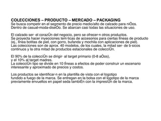 COLECCIONES – PRODUCTO – MERCADO – PACKAGING Se busca competir en el segmento de precio medio/alto de calzado para niños.  Dentro de casual-moda-diseño. Se abarcan casi todas las situaciones de uso. El calzado será el corazón del negocio, pero se ofrecerán otros productos.  Se proyecta hacer inyecciones temáticas de accesorios para ciertas líneas de producto  (ej., línea botitas de piel, con gorro, bufanda y mochila con aplicaciones de piel).  Las colecciones son de aprox. 40 modelos, de los cuales, la mitad será de básicos continuos y la otra mitad de productos estacionales de colección.  El 90% de la colección se dirigirá al target primario (0-8 años),  y el 10% al target madres.  La colección tipo se divide en 10 líneas   a efectos de poder construir un escenario interesante y aproximado de precios y costos. Los productos se identificarán en la plantilla de vista con el logotipo  fundido a fuego de la marca. Se entregan en la bolsa con el logotipo de la marca previamente envueltos en papel seda también con la impresión de la marca. 