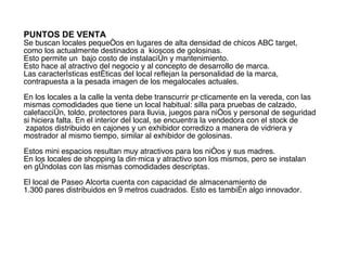 PUNTOS DE VENTA   Se buscan locales pequeños en lugares de alta densidad de chicos ABC target,  como los actualmente destinados a  kioscos de golosinas.  Esto permite un  bajo costo de instalación y mantenimiento.  Esto hace al atractivo del negocio y al concepto de desarrollo de marca.  Las características estéticas del local reflejan la personalidad de la marca, contrapuesta a la pesada imagen de los megalocales actuales. En los locales a la calle la venta debe transcurrir prácticamente en la vereda, con las mismas comodidades que tiene un local habitual: silla para pruebas de calzado, calefacción, toldo, protectores para lluvia, juegos para niños y personal de seguridad  si hiciera falta. En el interior del local, se encuentra la vendedora con el stock de  zapatos distribuido en cajones y un exhibidor corredizo a manera de vidriera y  mostrador al mismo tiempo, similar al exhibidor de golosinas. Estos mini espacios resultan muy atractivos para los niños y sus madres. En los locales de shopping la dinámica y atractivo son los mismos, pero se instalan  en góndolas con las mismas comodidades descriptas. El local de Paseo Alcorta cuenta con capacidad de almacenamiento de  1.300 pares distribuidos en 9 metros cuadrados. Esto es también algo innovador. 