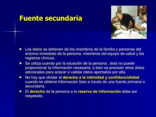 Fuente secundaria Los datos se obtienen de los miembros de la familia y personas del entorno inmediato de la persona, miembros del equipo de salud y los registros clínicos. Se utiliza cuando por la situación de la persona , ésta no puede proporcionar la información necesaria, o bien se precisan otros datos adicionales para aclarar o validar datos aportados por ella.  No hay que olvidar el  derecho a la intimidad y confidencialidad  cuando se obtiene información bien a través de una fuente primaria o secundaria.  El  derecho  de la persona a la  reserva de información  debe ser respetado. 