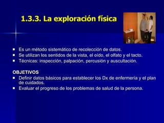 1.3.3. La exploración física Es un método sistemático de recolección de datos. Se utilizan los sentidos de la vista, el oído, el olfato y el tacto. Técnicas: inspección, palpación, percusión y auscultación. OBJETIVOS Definir datos básicos para establecer los Dx de enfermería y el plan de cuidados. Evaluar el progreso de los problemas de salud de la persona. 