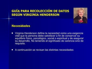 GUÍA PARA RECOLECCIÓN DE DATOS SEGÚN VIRGINIA HENDERSON Necesidades Virginia Henderson define la necesidad como una exigencia vital que la persona debe satisfacer a fin de conservar su equilibrio físico, psicológico, social o espiritual y de asegurar su desarrollo. No teniendo el significado de carencia sino de requisito. A continuación se revisan las distintas necesidades  