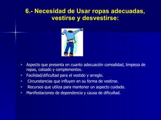 6.- Necesidad de Usar ropas adecuadas, vestirse y desvestirse: Aspecto que presenta en cuanto adecuación comodidad, limpieza de ropas, calzado y complementos. Facilidad/dificultad para el vestido y arreglo. Circunstancias que influyen en su forma de vestirse. Recursos que utiliza para mantener un aspecto cuidado. Manifestaciones de dependencia y causa de dificultad. 