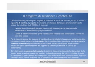 Il progetto di scissione: il contenuto
•   Oltre al contenuto previsto per il progetto di scissione di cui all’art. 2501 ter, fra cui si ricorda il
    rapporto di cambio, il progetto di scissione, predisposto dall’organo amministrativo della
    scissa, deve indicare (art. 2506 ter, II comma):
     •   L’esatta descrizione degli elementi patrimoniali da assegnare a ciascuna delle
         beneficiarie e l’eventuale conguaglio in denaro
     •   I criteri di distribuzione delle quote o delle azioni emesse dalle beneficiarie a favore dei
         soci della scissa
•   Per la determinazione del rapporto di cambio gli amministratori si avvalgono solitamente delle
    competenze tecniche proprie di un perito che, in qualità di loro consulente, dovrà redigere le
    relazione di stima del patrimonio economico delle società partecipanti alla scissione,
    necessarie per la determinazione del rapporto di cambio (o i rapporti in caso di più
    beneficiarie).
•   Con riferimento al patrimonio trasferito, la dottrina ritiene che elemento fondamentale è che
    questo abbia un valore economico positivo, indipendentemente dal valore contabile, il quale,
    di conseguenza, potrà essere anche negativo, purché la beneficiaria possa diminuire il proprio
    capitale o abbia riserve sufficienti per la copertura del netto contabile a essa trasferito.
                                            www.studiopanato.it                                        100
                                            Copyright © - www.studiopanato.it
 