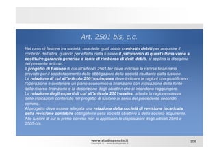 Art. 2501 bis, c.c.
Nel caso di fusione tra società, una delle quali abbia contratto debiti per acquisire il
controllo dell'altra, quando per effetto della fusione il patrimonio di quest'ultima viene a
costituire garanzia generica o fonte di rimborso di detti debiti, si applica la disciplina
del presente articolo.
Il progetto di fusione di cui all'articolo 2501-ter deve indicare le risorse finanziarie
previste per il soddisfacimento delle obbligazioni della società risultante dalla fusione.
La relazione di cui all'articolo 2501-quinquies deve indicare le ragioni che giustificano
l'operazione e contenere un piano economico e finanziario con indicazione della fonte
delle risorse finanziarie e la descrizione degli obiettivi che si intendono raggiungere.
La relazione degli esperti di cui all'articolo 2501-sexies, attesta la ragionevolezza
delle indicazioni contenute nel progetto di fusione ai sensi del precedente secondo
comma.
Al progetto deve essere allegata una relazione della società di revisione incaricata
della revisione contabile obbligatoria della società obiettivo o della società acquirente.
Alle fusioni di cui al primo comma non si applicano le disposizioni degli articoli 2505 e
2505-bis.



                                     www.studiopanato.it                                       109
                                     Copyright © - www.studiopanato.it
 