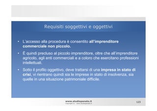 Requisiti soggettivi e oggettivi


• L’accesso alla procedura è consentito all’imprenditore
  commerciale non piccolo.
• È quindi precluso al piccolo imprenditore, oltre che all’imprenditore
  agricolo, agli enti commerciali e a coloro che esercitano professioni
  intellettuali.
• Sotto il profilo oggettivo, deve trattarsi di una impresa in stato di
  crisi, vi rientrano quindi sia le imprese in stato di insolvenza, sia
  quelle in una situazione patrimoniale difficile.




                            www.studiopanato.it                           123
                            Copyright © - www.studiopanato.it
 