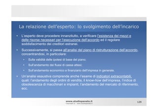 La relazione dell’esperto: lo svolgimento dell’incarico
•    L’esperto deve procedere innanzitutto, a verificare l’esistenza dei mezzi e
     delle risorse necessari per l’esecuzione dell’accordo ed il regolare
     soddisfacimento dei creditori estranei.
•    Successivamente, si passa all’analisi del piano di ristrutturazione dell’accordo,
     concentrandosi, in particolare:
      •   Sulla validità delle ipotesi di base del piano;
      •   Sull’andamento dei flussi di cassa attesi;
      •   Sull’andamento economico e finanziario dell’impresa in generale.

•    Un’analisi esaustiva comprende anche l’esame di indicatori extracontabili,
     quali: l’andamento degli ordini di vendita, il know-how dell’impresa, l’indice di
     obsolescenza di macchinari e impianti, l’andamento del mercato di riferimento,
     ecc.


                                        www.studiopanato.it                          129
                                        Copyright © - www.studiopanato.it
 