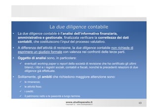 La due diligence contabile
•   La due diligence contabile è l’analisi dell’informativa finanziaria,
    amministrativa e gestionale, finalizzata verificare la correttezza dei dati
    contabili, che costituiscono l’input del processo valutativo.
•   A differenza dell’attività di revisione, la due diligence contabile non richiede di
    esprimere un giudizio formale con valenza nei confronti delle terze parti.
•   Oggetto di analisi sono, in particolare:
        eventuali working paper o report della società di revisione che ha certificato gli ultimi
        bilanci, i libri e i registri sociali, contabili e fiscali, nonché le precedenti relazioni di due
        diligence già effettuate.

•   Solitamente, gli ambiti che richiedono maggiore attenzione sono:
        le rimanenze;
        le attività fisse;
        i crediti;
        il patrimonio netto e le passività a lungo termine.

                                             www.studiopanato.it                                            13
                                             Copyright © - www.studiopanato.it
 