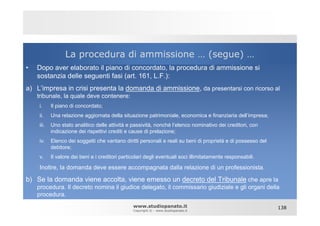 La procedura di ammissione … (segue) …
•   Dopo aver elaborato il piano di concordato, la procedura di ammissione si
    sostanzia delle seguenti fasi (art. 161, L.F.):
a) L’impresa in crisi presenta la domanda di ammissione, da presentarsi con ricorso al
    tribunale, la quale deve contenere:
    i.     Il piano di concordato;
    ii.    Una relazione aggiornata della situazione patrimoniale, economica e finanziaria dell’impresa;
    iii.   Uno stato analitico delle attività e passività, nonché l’elenco nominativo dei creditori, con
           indicazione dei rispettivi crediti e cause di prelazione;
    iv.    Elenco dei soggetti che vantano diritti personali e reali su beni di proprietà e di possesso del
           debitore;
    v.     Il valore dei beni e i creditori particolari degli eventuali soci illimitatamente responsabili.

    Inoltre, la domanda deve essere accompagnata dalla relazione di un professionista.

b) Se la domanda viene accolta, viene emesso un decreto del Tribunale che apre la
    procedura. Il decreto nomina il giudice delegato, il commissario giudiziale e gli organi della
    procedura.
                                                 www.studiopanato.it                                          138
                                                 Copyright © - www.studiopanato.it
 